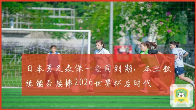 日本男足森保一合同到期,本土教练能否接棒2026世界杯后时代