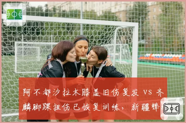 阿不都沙拉木膝盖旧伤复发 vs 齐麟脚踝扭伤已恢复训练,新疆锋线伤病情况对比触目